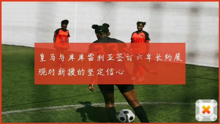皇马与库库雷利亚签订六年长约展现对新援的坚定信心