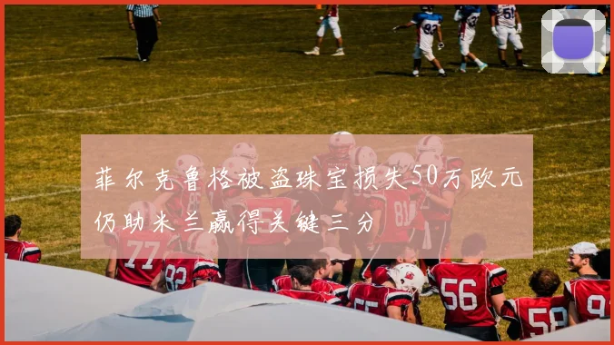菲尔克鲁格被盗珠宝损失50万欧元仍助米兰赢得关键三分