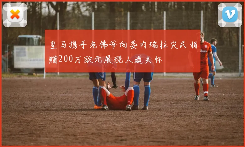 皇马携手老佛爷向委内瑞拉灾民捐赠200万欧元展现人道关怀