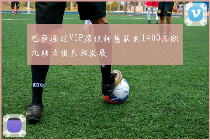 巴萨通过VIP席位转售获利1400万欧元助力俱乐部发展