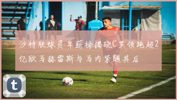 沙特联球员年薪榜揭晓C罗领跑超2亿欧马赫雷斯与马内紧随其后