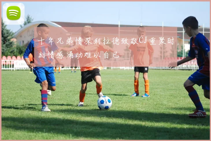 十年兄弟情深利拉德致敬CJ重聚时刻情感涌动难以自已