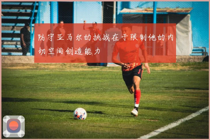 防守亚马尔的挑战在于限制他的内切空间创造能力