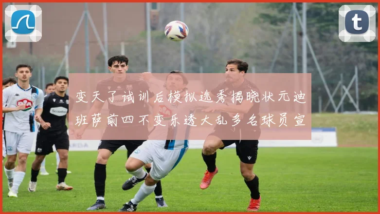 变天了试训后模拟选秀揭晓状元迪班萨前四不变乐透大乱多名球员宣布退选
