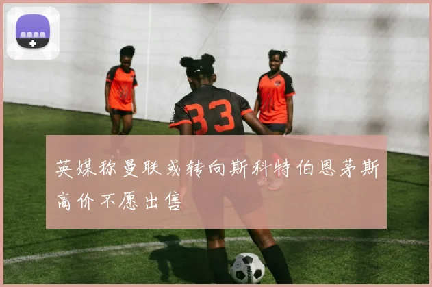 英媒称曼联或转向斯科特伯恩茅斯高价不愿出售