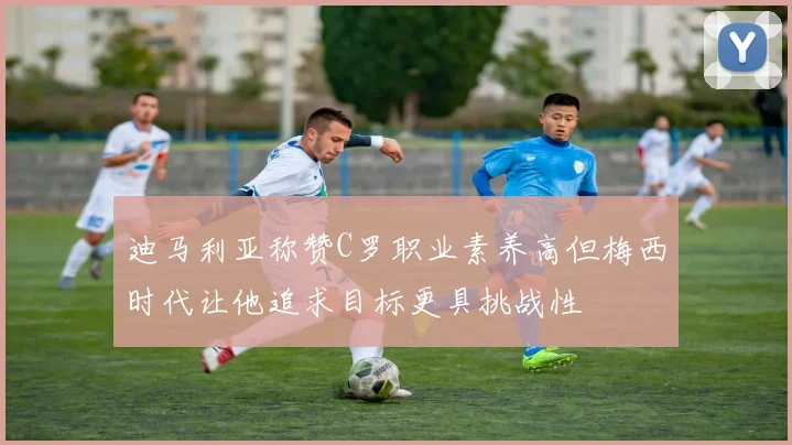 迪马利亚称赞C罗职业素养高但梅西时代让他追求目标更具挑战性