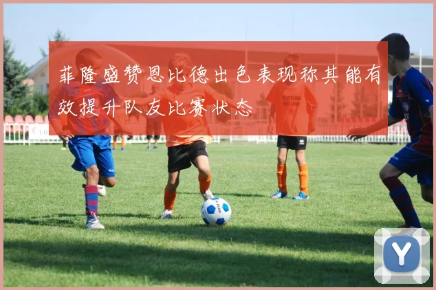 菲隆盛赞恩比德出色表现称其能有效提升队友比赛状态