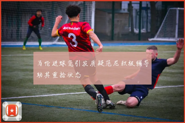 马伦进球荒引发质疑范尼积极辅导助其重拾状态
