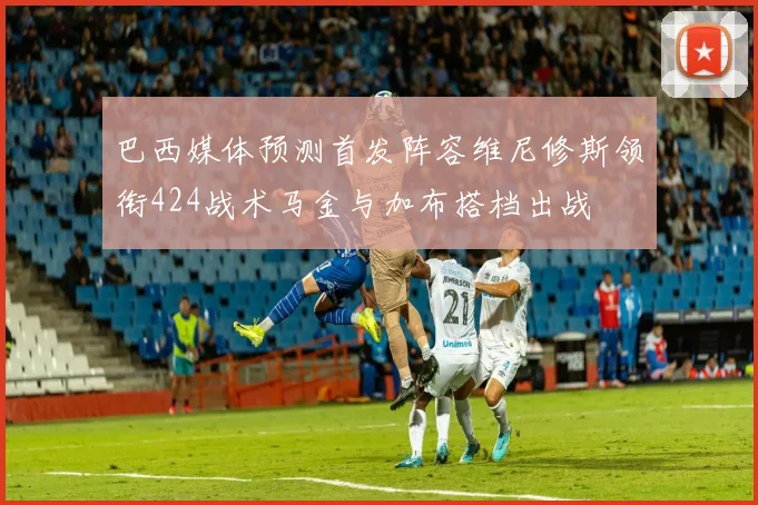 巴西媒体预测首发阵容维尼修斯领衔424战术马金与加布搭档出战