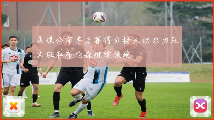 美媒公布季后赛得分榜米切尔力压文班和布伦森继续领跑