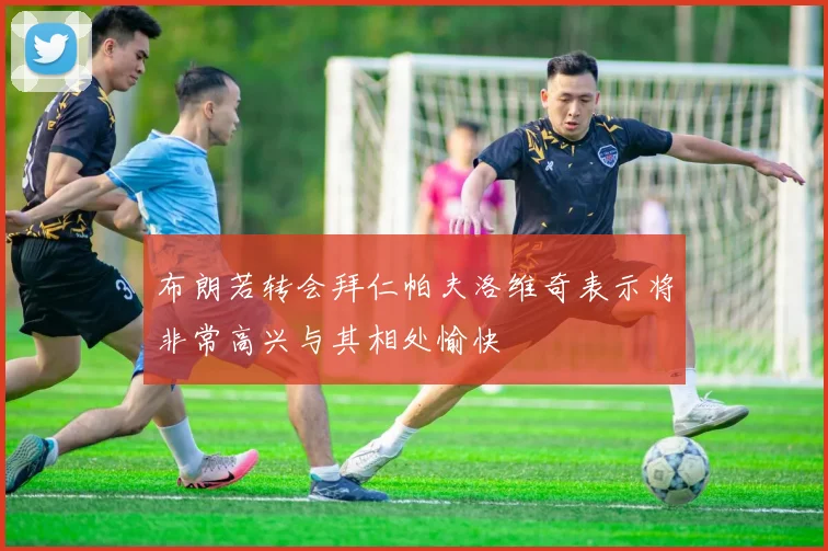 布朗若转会拜仁帕夫洛维奇表示将非常高兴与其相处愉快
