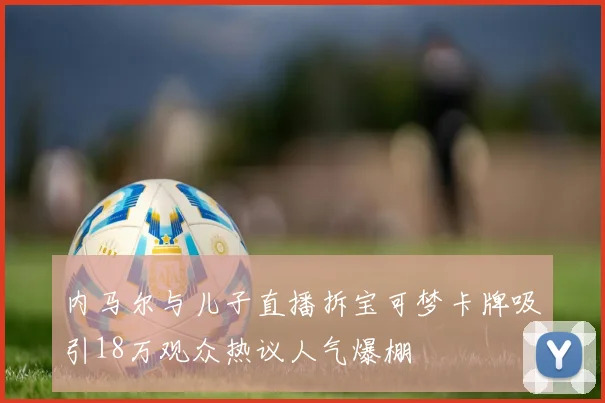内马尔与儿子直播拆宝可梦卡牌吸引18万观众热议人气爆棚