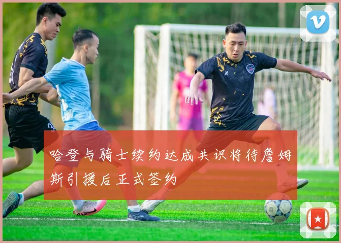 哈登与骑士续约达成共识将待詹姆斯引援后正式签约