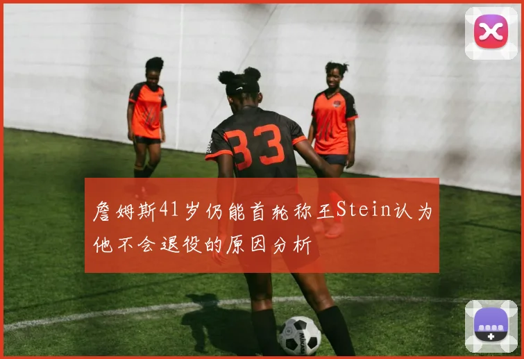 詹姆斯41岁仍能首轮称王Stein认为他不会退役的原因分析
