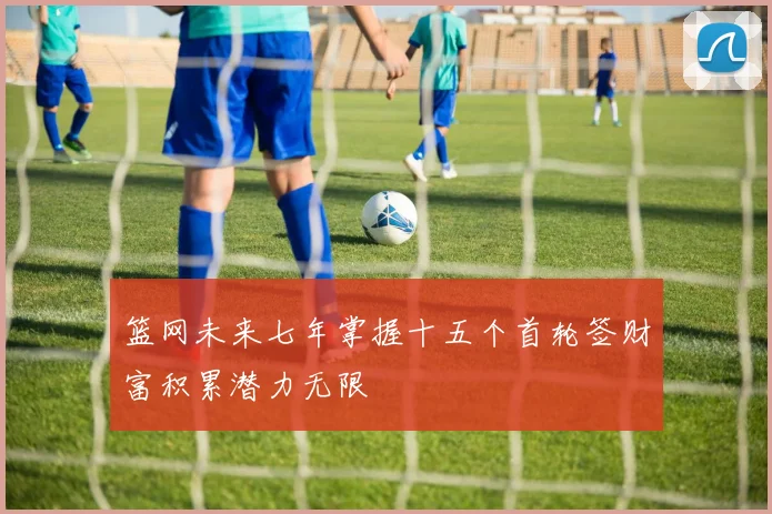 篮网未来七年掌握十五个首轮签财富积累潜力无限