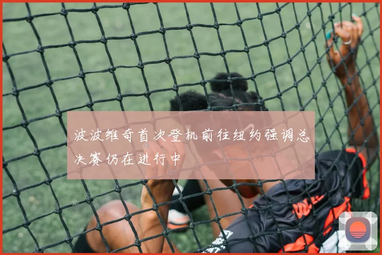 波波维奇首次登机前往纽约强调总决赛仍在进行中