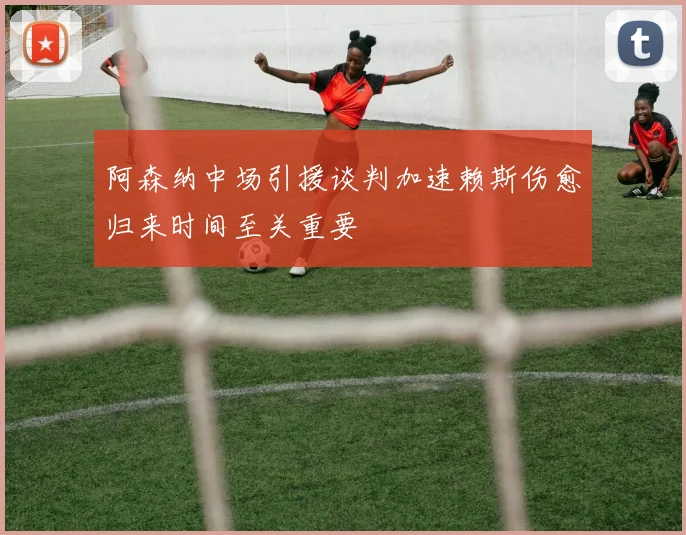 阿森纳中场引援谈判加速赖斯伤愈归来时间至关重要