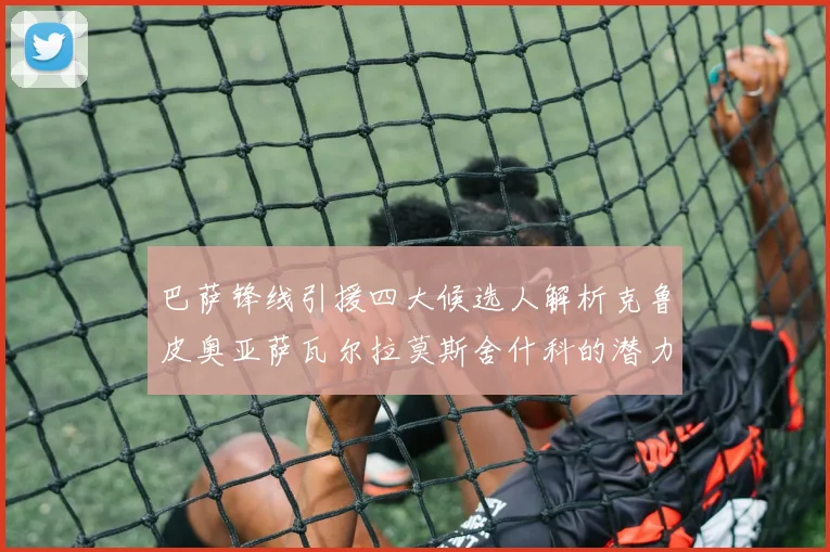 巴萨锋线引援四大候选人解析克鲁皮奥亚萨瓦尔拉莫斯舍什科的潜力与前景
