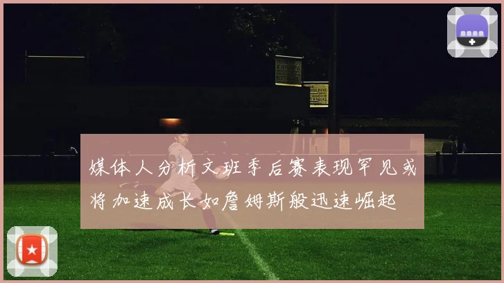 媒体人分析文班季后赛表现罕见或将加速成长如詹姆斯般迅速崛起