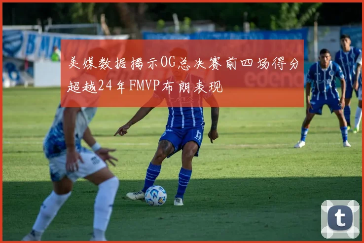 美媒数据揭示OG总决赛前四场得分超越24年FMVP布朗表现