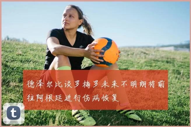 德泽尔比谈罗梅罗未来不明朗将前往阿根廷进行伤病恢复
