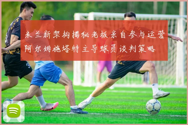 米兰新架构揭秘老板亲自参与运营阿尔姆施塔特主导球员谈判策略