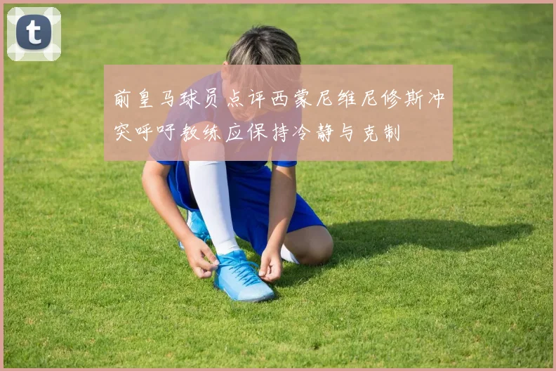 前皇马球员点评西蒙尼维尼修斯冲突呼吁教练应保持冷静与克制