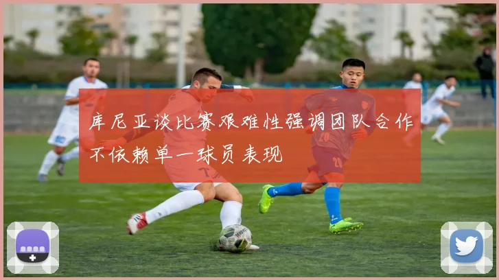 库尼亚谈比赛艰难性强调团队合作不依赖单一球员表现