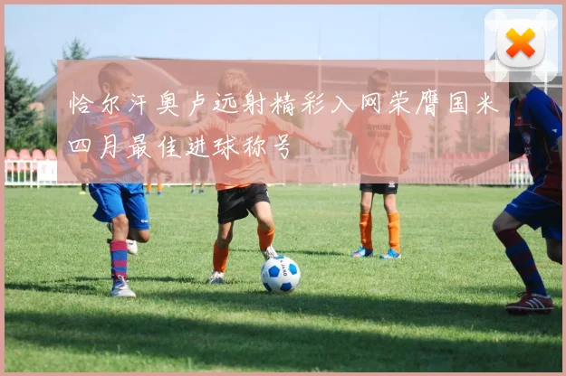 恰尔汗奥卢远射精彩入网荣膺国米四月最佳进球称号