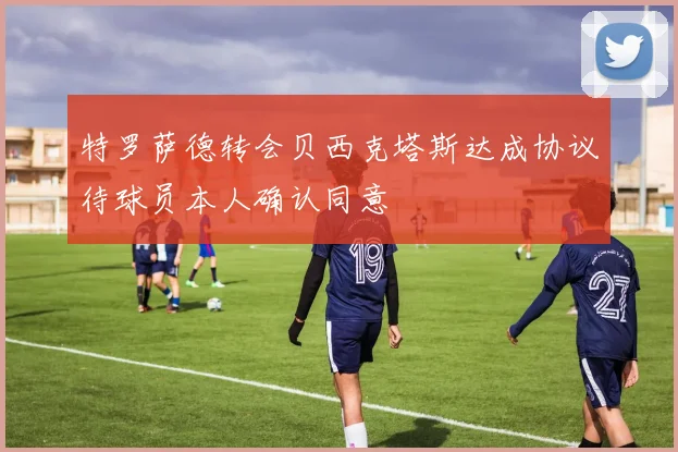 特罗萨德转会贝西克塔斯达成协议待球员本人确认同意